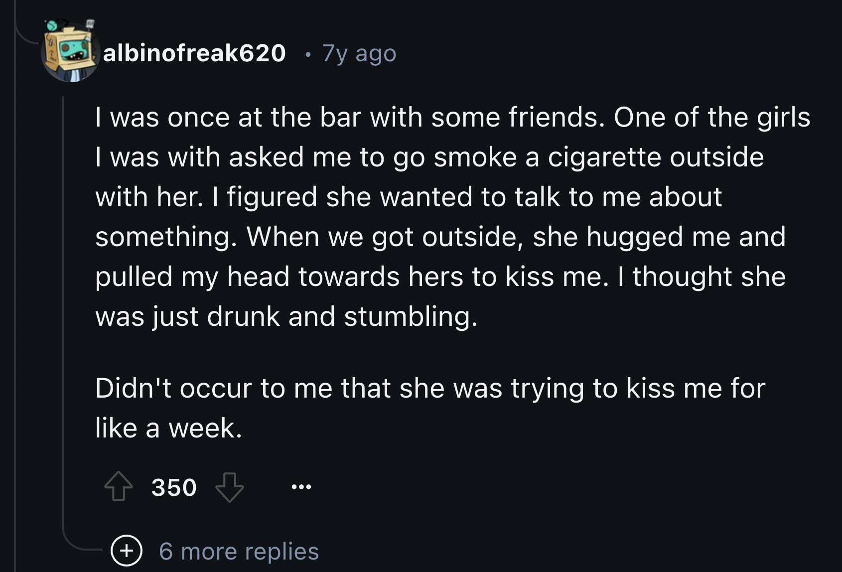 screenshot - albinofreak620 7y ago I was once at the bar with some friends. One of the girls I was with asked me to go smoke a cigarette outside with her. I figured she wanted to talk to me about something. When we got outside, she hugged me and pulled my